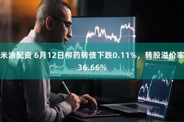 米涂配资 6月12日柳药转债下跌0.11%，转股溢价率36.66%