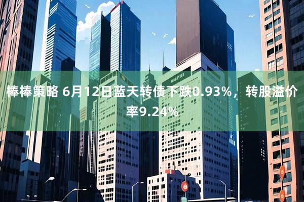 棒棒策略 6月12日蓝天转债下跌0.93%，转股溢价率9.24%