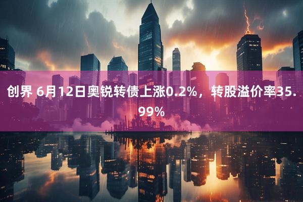 创界 6月12日奥锐转债上涨0.2%，转股溢价率35.99%