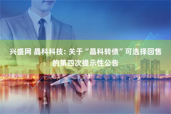 兴盛网 晶科科技: 关于“晶科转债”可选择回售的第四次提示性公告