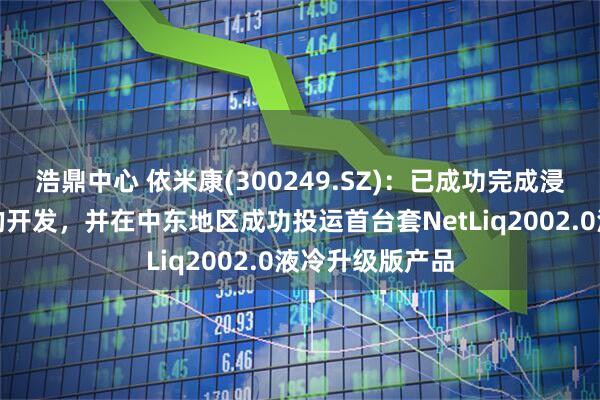 浩鼎中心 依米康(300249.SZ)：已成功完成浸没式液冷产品的开发，并在中东地区成功投运首台套NetLiq2002.0液冷升级版产品