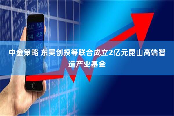 中金策略 东吴创投等联合成立2亿元昆山高端智造产业基金