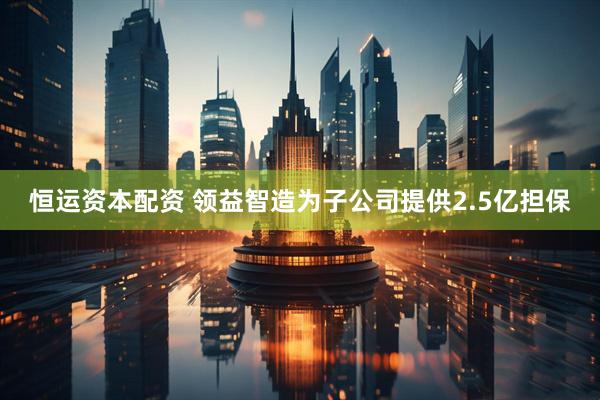 恒运资本配资 领益智造为子公司提供2.5亿担保