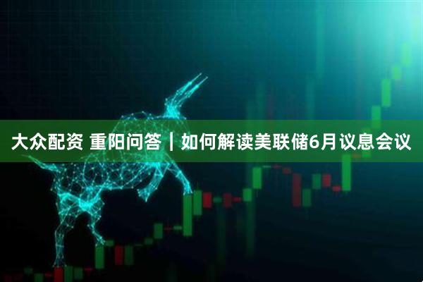 大众配资 重阳问答︱如何解读美联储6月议息会议