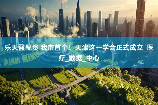 乐天盈配资 我市首个！天津这一学会正式成立_医疗_数据_中心