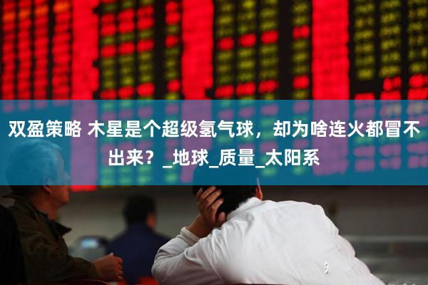 双盈策略 木星是个超级氢气球，却为啥连火都冒不出来？_地球_质量_太阳系