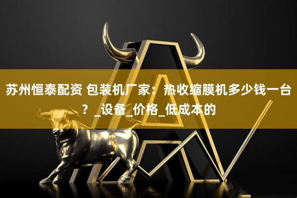 苏州恒泰配资 包装机厂家：热收缩膜机多少钱一台？_设备_价格_低成本的