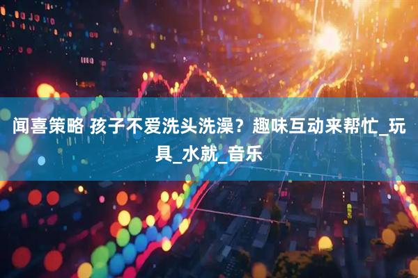 闻喜策略 孩子不爱洗头洗澡？趣味互动来帮忙_玩具_水就_音乐