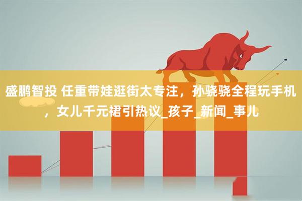 盛鹏智投 任重带娃逛街太专注，孙骁骁全程玩手机，女儿千元裙引热议_孩子_新闻_事儿
