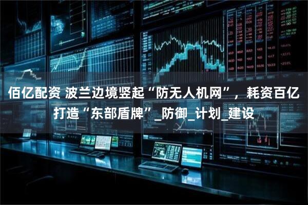 佰亿配资 波兰边境竖起“防无人机网”，耗资百亿打造“东部盾牌”_防御_计划_建设