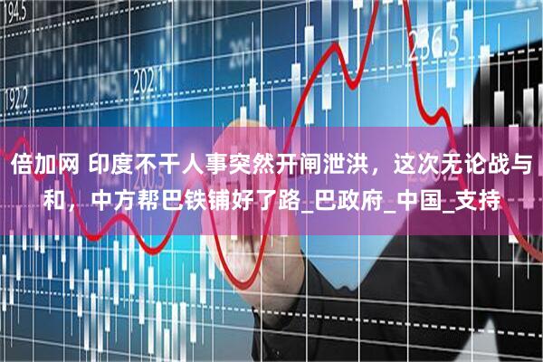 倍加网 印度不干人事突然开闸泄洪，这次无论战与和，中方帮巴铁铺好了路_巴政府_中国_支持