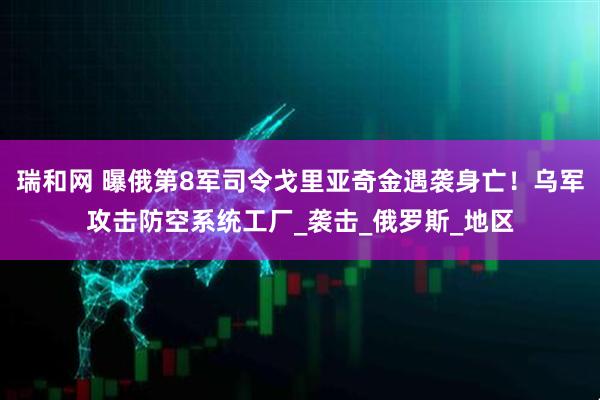 瑞和网 曝俄第8军司令戈里亚奇金遇袭身亡！乌军攻击防空系统工厂_袭击_俄罗斯_地区