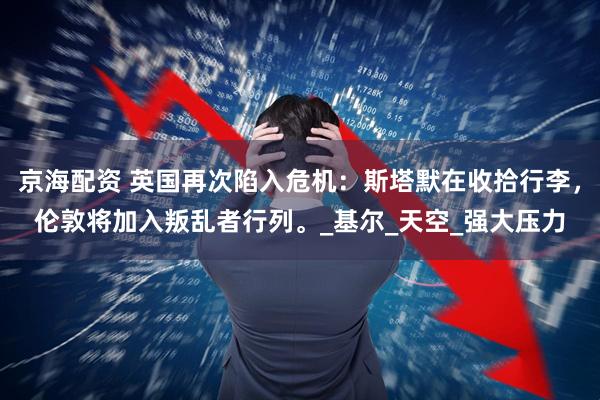 京海配资 英国再次陷入危机：斯塔默在收拾行李，伦敦将加入叛乱者行列。_基尔_天空_强大压力