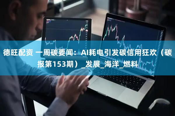 德旺配资 一周碳要闻：AI耗电引发碳信用狂欢（碳报第153期）_发展_海洋_燃料