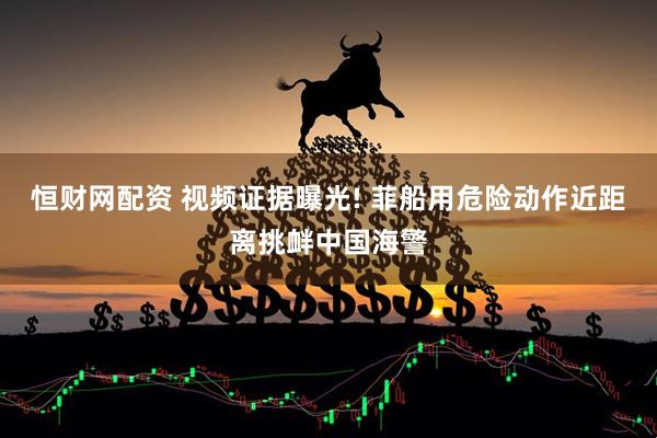 恒财网配资 视频证据曝光! 菲船用危险动作近距离挑衅中国海警