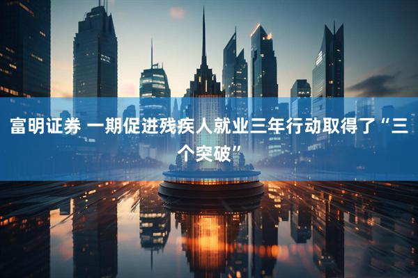 富明证券 一期促进残疾人就业三年行动取得了“三个突破”