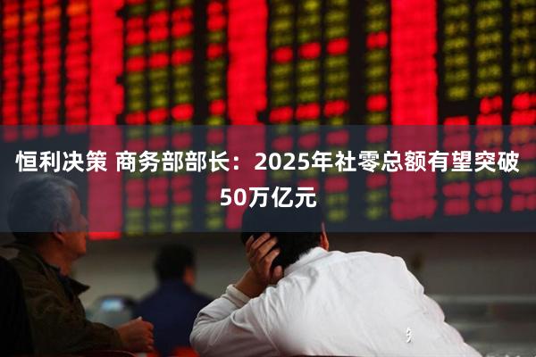恒利决策 商务部部长：2025年社零总额有望突破50万亿元