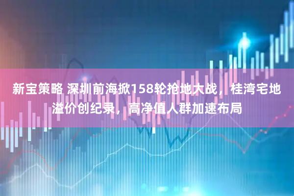 新宝策略 深圳前海掀158轮抢地大战，桂湾宅地溢价创纪录，高净值人群加速布局