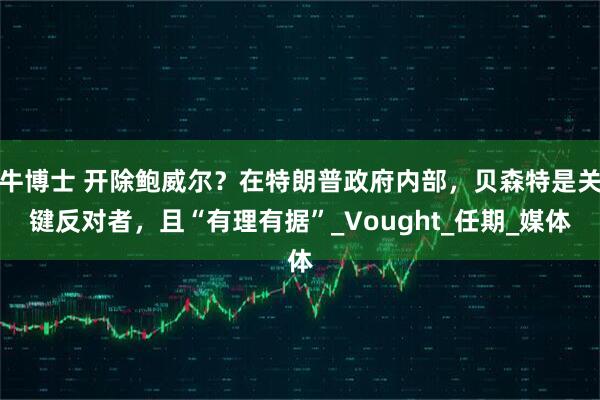 牛博士 开除鲍威尔？在特朗普政府内部，贝森特是关键反对者，且“有理有据”_Vought_任期_媒体