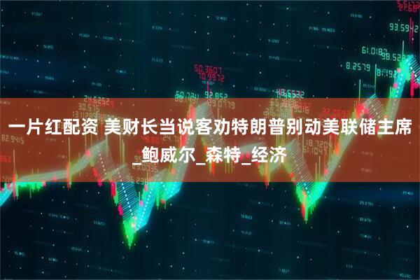 一片红配资 美财长当说客劝特朗普别动美联储主席_鲍威尔_森特_经济