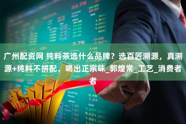 广州配资网 纯料茶选什么品牌？选百匠溯源，真溯源+纯料不拼配，喝出正宗味_郭煌常_工艺_消费者