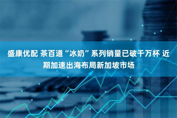 盛康优配 茶百道“冰奶”系列销量已破千万杯 近期加速出海布局新加坡市场