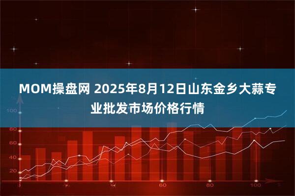 MOM操盘网 2025年8月12日山东金乡大蒜专业批发市场价格行情