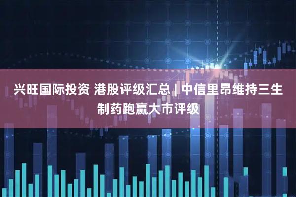 兴旺国际投资 港股评级汇总 | 中信里昂维持三生制药跑赢大市评级