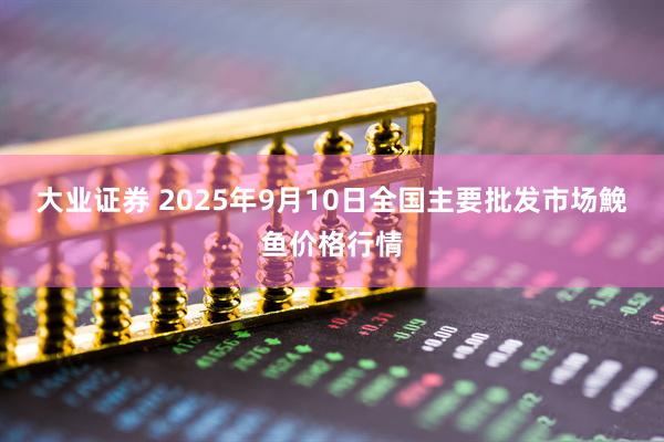 大业证券 2025年9月10日全国主要批发市场鮸鱼价格行情