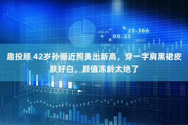 趣投顾 42岁孙俪近照美出新高，穿一字肩黑裙皮肤好白，颜值冻龄太绝了