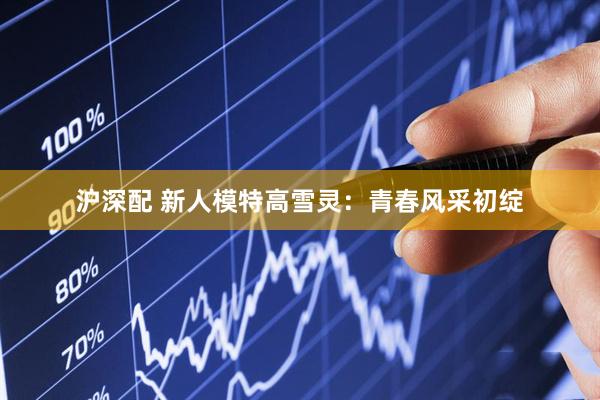 沪深配 新人模特高雪灵：青春风采初绽