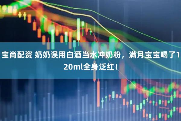宝尚配资 奶奶误用白酒当水冲奶粉，满月宝宝喝了120ml全身泛红！