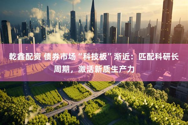 乾鑫配资 债券市场“科技板”渐近：匹配科研长周期，激活新质生产力