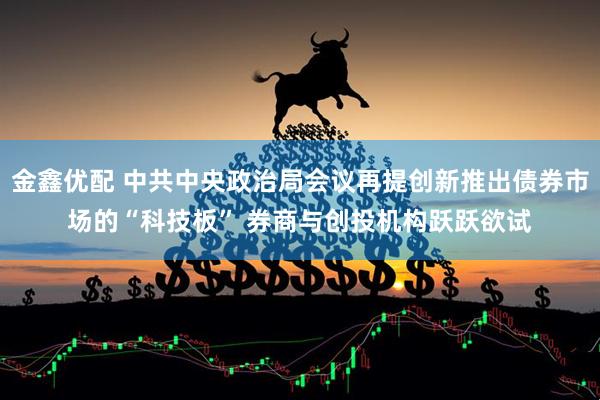 金鑫优配 中共中央政治局会议再提创新推出债券市场的“科技板” 券商与创投机构跃跃欲试
