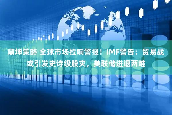 鼎坤策略 全球市场拉响警报！IMF警告：贸易战或引发史诗级股灾，美联储进退两难