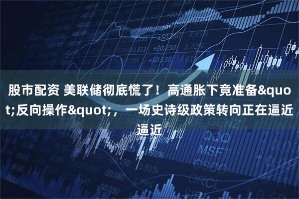 股市配资 美联储彻底慌了！高通胀下竟准备"反向操作"，一场史诗级政策转向正在逼近