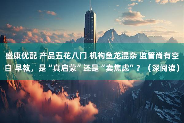 盛康优配 产品五花八门 机构鱼龙混杂 监管尚有空白 早教，是“真启蒙”还是“卖焦虑”？（深阅读）
