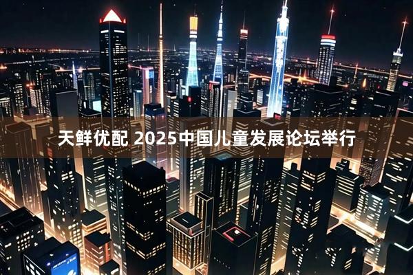 天鲜优配 2025中国儿童发展论坛举行