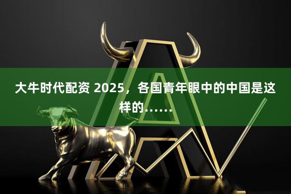 大牛时代配资 2025，各国青年眼中的中国是这样的……