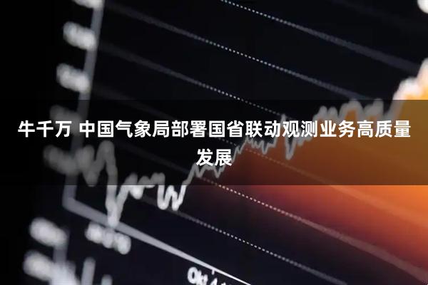 牛千万 中国气象局部署国省联动观测业务高质量发展
